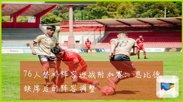 76人替补阵容迎战附加赛：恩比德缺席后的阵容调整