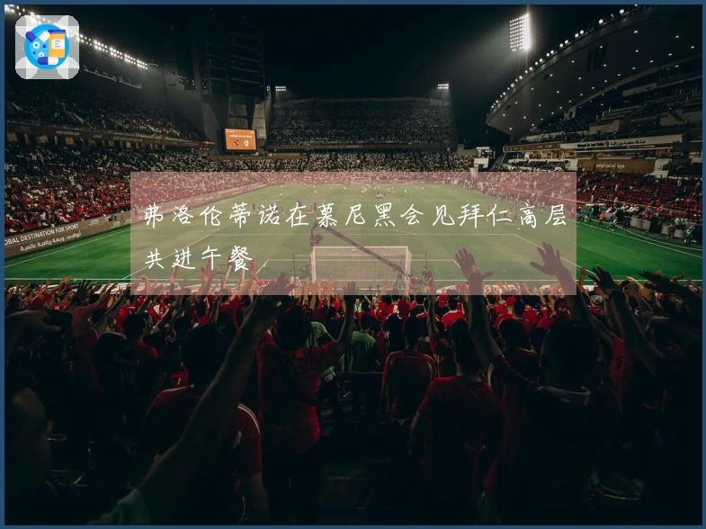 弗洛伦蒂诺在慕尼黑会见拜仁高层共进午餐