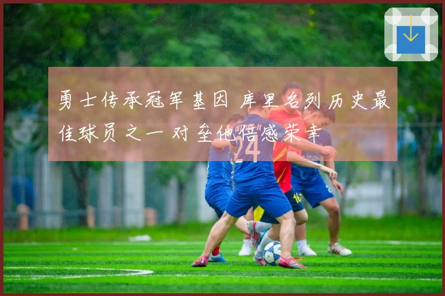勇士传承冠军基因 库里名列历史最佳球员之一 对垒他倍感荣幸