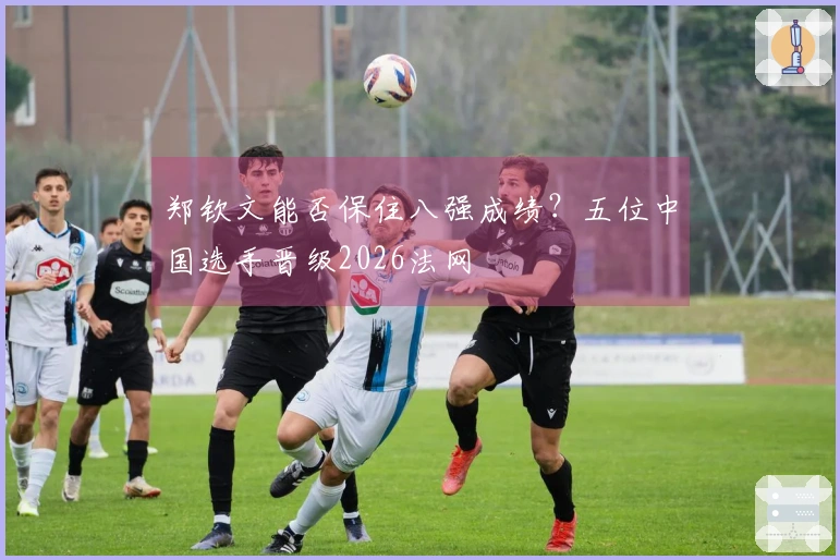 郑钦文能否保住八强成绩？五位中国选手晋级2026法网