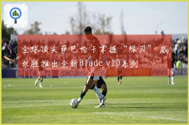 全球顶尖萨巴伦卡掌握“绿刃” 威尔胜推出全新Blade v10系列
