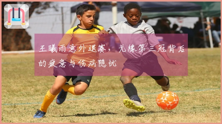 王曦雨意外退赛，无缘第三冠背后的疲惫与伤病隐忧