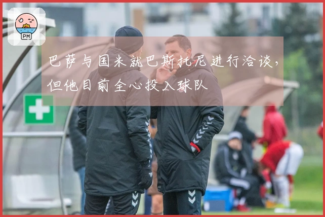 巴萨与国米就巴斯托尼进行洽谈，但他目前全心投入球队