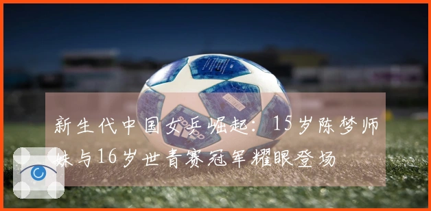 新生代中国女乒崛起：15岁陈梦师妹与16岁世青赛冠军耀眼登场