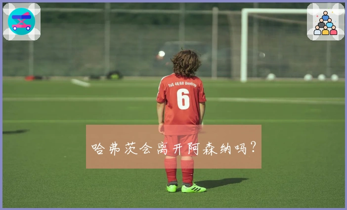 哈弗茨会离开阿森纳吗？