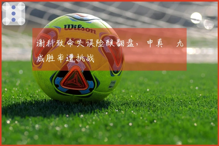 谢科致命失误险酿翻盘，申真谞九成胜率遭挑战