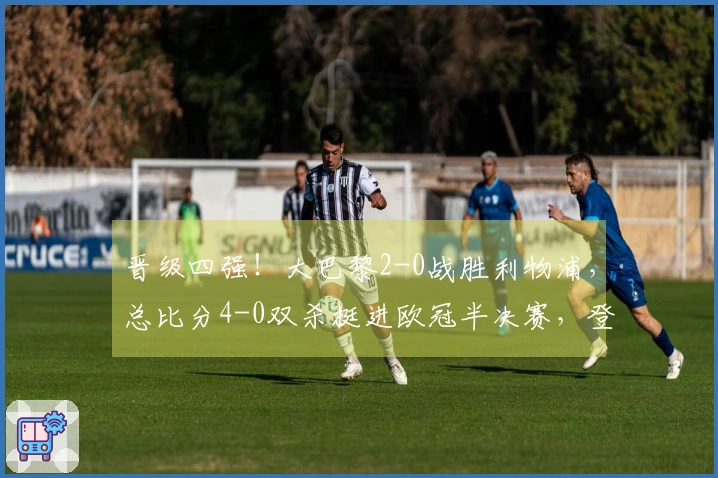 晋级四强！大巴黎2-0战胜利物浦，总比分4-0双杀挺进欧冠半决赛，登贝莱梅开二度